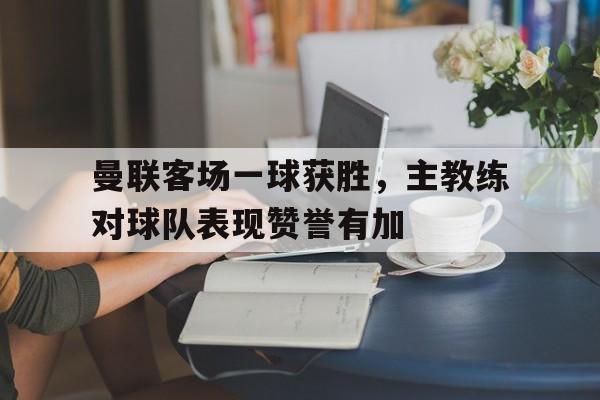 曼联客场一球获胜，主教练对球队表现赞誉有加的简单介绍